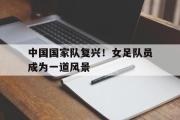 米兰体育中国官网-中国国家队复兴！女足队员成为一道风景