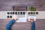 网页版,登录入口-半决赛悬念重重！战局扑朔迷离
